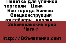 Палатка для уличной торговли › Цена ­ 6 000 - Все города Бизнес » Спецконструкции, контейнеры, киоски   . Забайкальский край,Чита г.